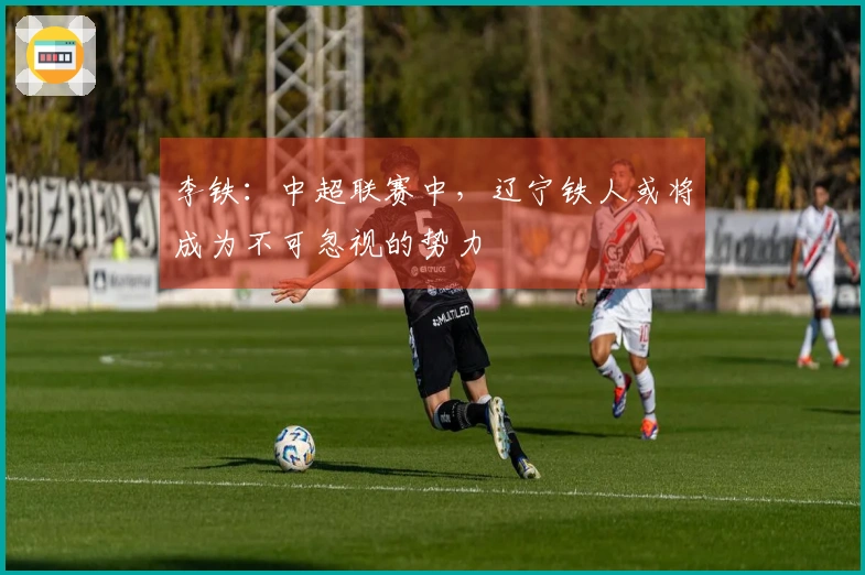 李铁：中超联赛中，辽宁铁人或将成为不可忽视的势力