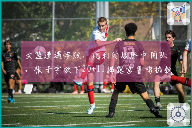 女篮遭遇惨败，比利时战胜中国队，张子宇砍下20+11揭露宫鲁鸣执教困境