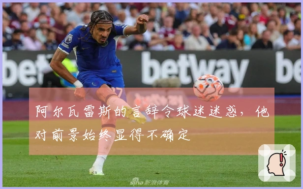 阿尔瓦雷斯的言辞令球迷迷惑，他对前景始终显得不确定