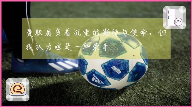 曼联肩负着沉重的期待与使命，但我认为这是一种荣幸