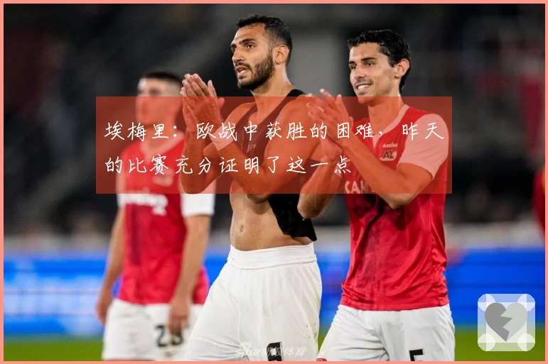 埃梅里：欧战中获胜的困难，昨天的比赛充分证明了这一点