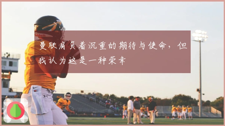 曼联肩负着沉重的期待与使命，但我认为这是一种荣幸