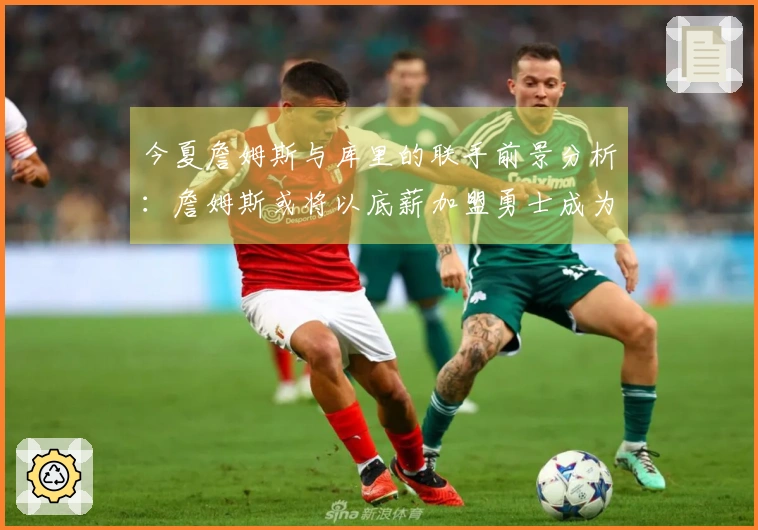 今夏詹姆斯与库里的联手前景分析：詹姆斯或将以底薪加盟勇士成为可能选择