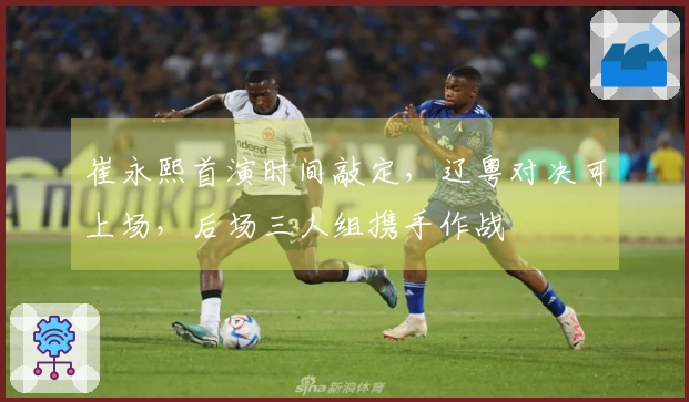 崔永熙首演时间敲定，辽粤对决可上场，后场三人组携手作战