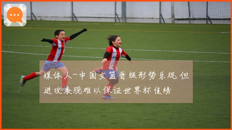 媒体人-中国女篮晋级形势乐观 但进攻表现难以保证世界杯佳绩