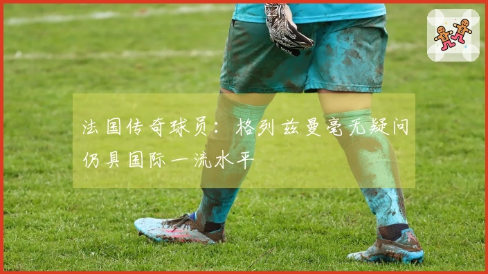 法国传奇球员：格列兹曼毫无疑问仍具国际一流水平