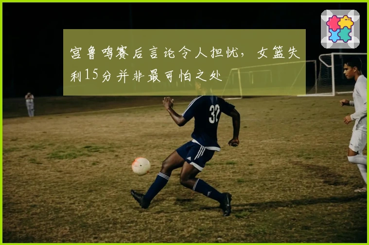 宫鲁鸣赛后言论令人担忧，女篮失利15分并非最可怕之处