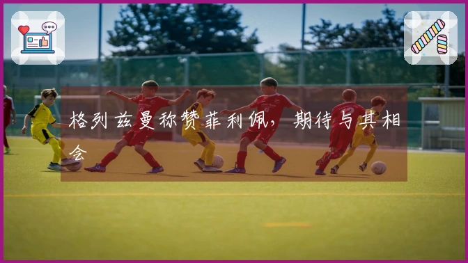 格列兹曼称赞菲利佩，期待与其相会