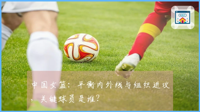 中国女篮：平衡内外线与组织进攻，关键球员是谁？