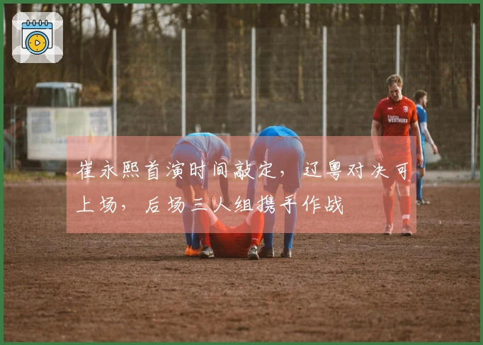 崔永熙首演时间敲定，辽粤对决可上场，后场三人组携手作战