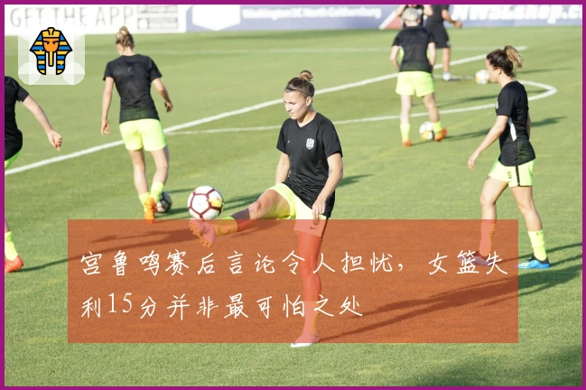 宫鲁鸣赛后言论令人担忧，女篮失利15分并非最可怕之处