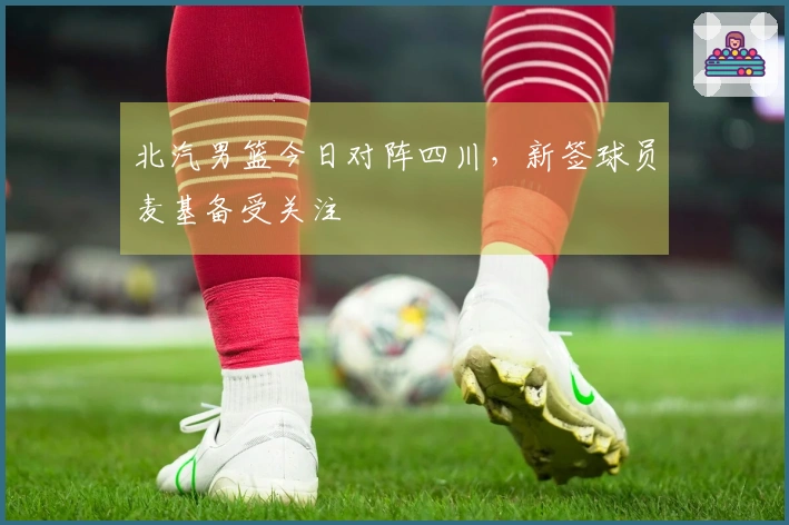 北汽男篮今日对阵四川，新签球员麦基备受关注