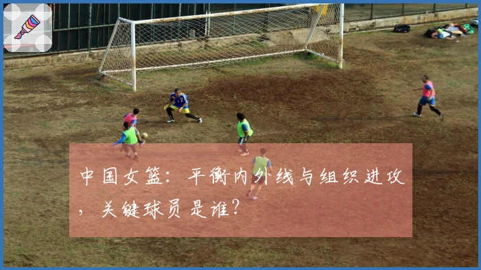 中国女篮：平衡内外线与组织进攻，关键球员是谁？
