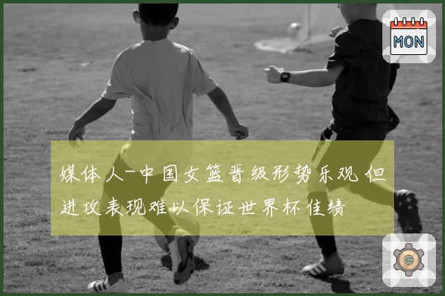 媒体人-中国女篮晋级形势乐观 但进攻表现难以保证世界杯佳绩