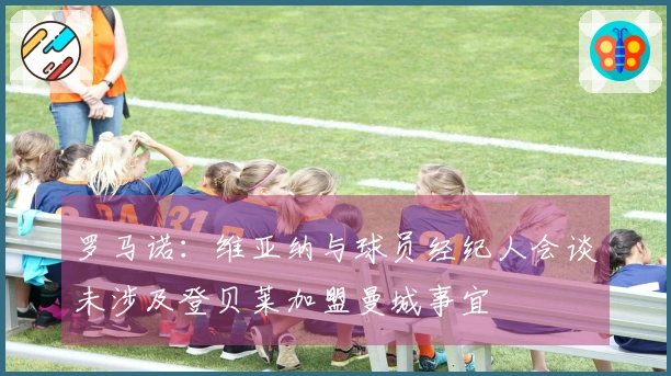 罗马诺：维亚纳与球员经纪人会谈未涉及登贝莱加盟曼城事宜