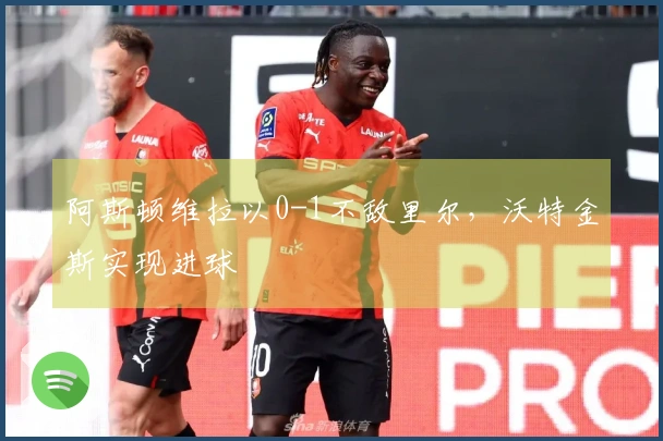 阿斯顿维拉以0-1不敌里尔，沃特金斯实现进球